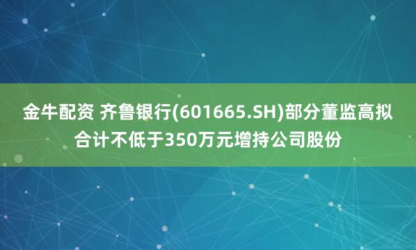 金牛配资 齐鲁银行(601665.SH)部分董监高拟合计不低于350万元增持公司股份