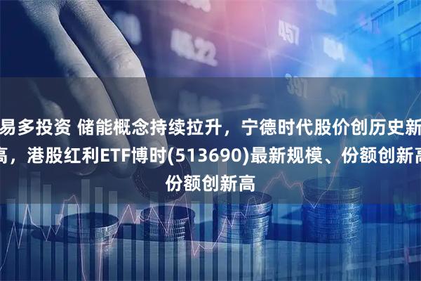易多投资 储能概念持续拉升，宁德时代股价创历史新高，港股红利ETF博时(513690)最新规模、份额创新高