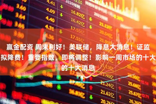 赢金配资 周末利好！美联储，降息大消息！证监会：拟降费！重要指数，即将调整！影响一周市场的十大消息