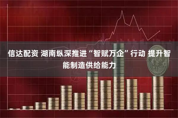信达配资 湖南纵深推进“智赋万企”行动 提升智能制造供给能力