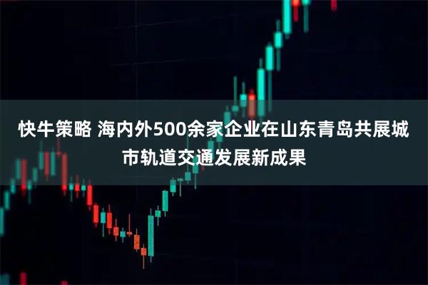 快牛策略 海内外500余家企业在山东青岛共展城市轨道交通发展新成果