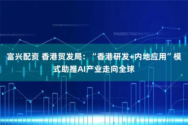 富兴配资 香港贸发局：“香港研发+内地应用”模式助推AI产业走向全球