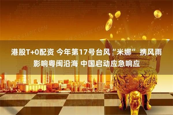 港股T+0配资 今年第17号台风“米娜” 携风雨影响粤闽沿海 中国启动应急响应