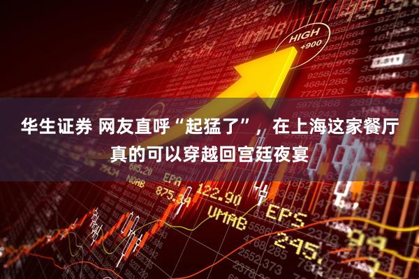 华生证券 网友直呼“起猛了”，在上海这家餐厅真的可以穿越回宫廷夜宴