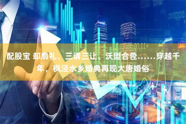 配股宝 却扇礼、三请三让、沃盥合卺……穿越千年，枫泾水乡婚典再现大唐婚俗