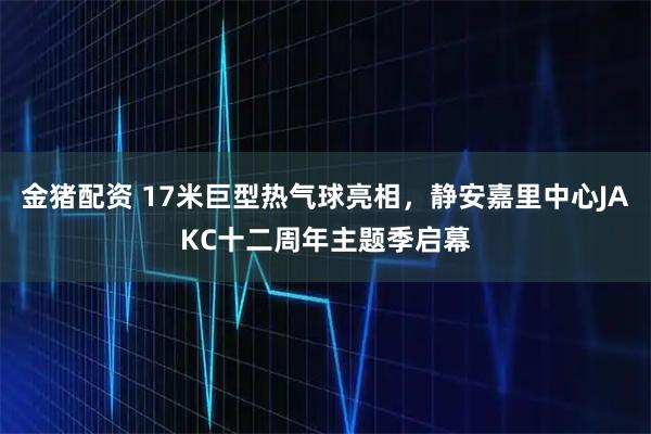 金猪配资 17米巨型热气球亮相，静安嘉里中心JAKC十二周年主题季启幕
