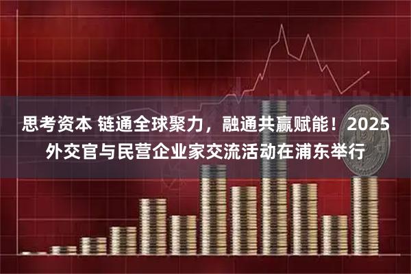 思考资本 链通全球聚力，融通共赢赋能！2025外交官与民营企业家交流活动在浦东举行