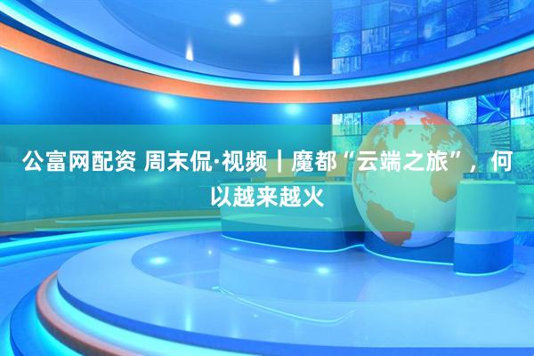 公富网配资 周末侃·视频｜魔都“云端之旅”，何以越来越火
