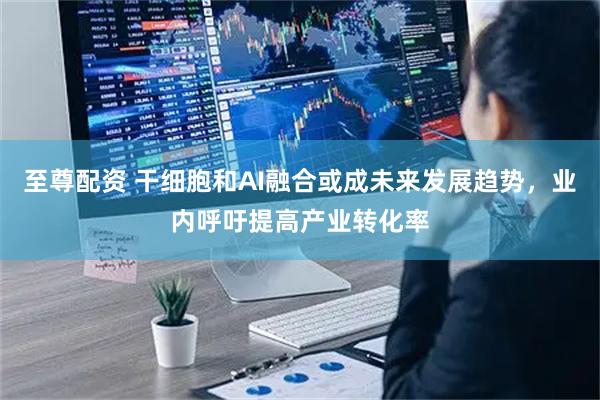 至尊配资 干细胞和AI融合或成未来发展趋势，业内呼吁提高产业转化率