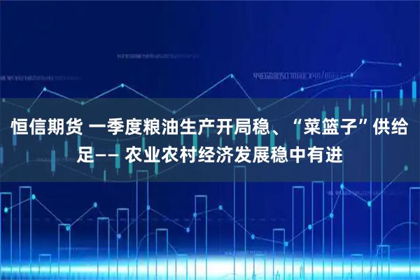 恒信期货 一季度粮油生产开局稳、“菜篮子”供给足—— 农业农村经济发展稳中有进