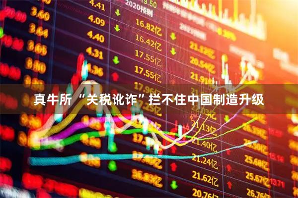 真牛所 “关税讹诈”拦不住中国制造升级
