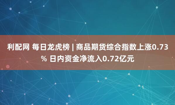 利配网 每日龙虎榜 | 商品期货综合指数上涨0.73% 日内资金净流入0.72亿元