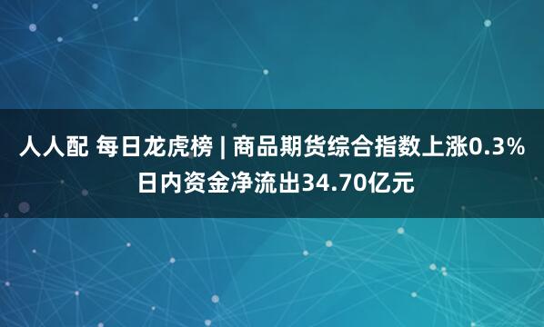 人人配 每日龙虎榜 | 商品期货综合指数上涨0.3% 日内资金净流出34.70亿元