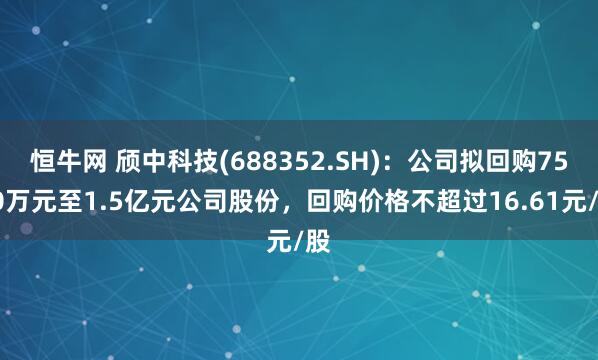 恒牛网 颀中科技(688352.SH)：公司拟回购7500万元至1.5亿元公司股份，回购价格不超过16.61元/股