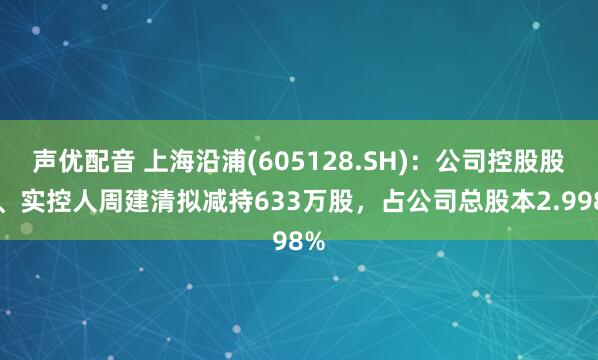 声优配音 上海沿浦(605128.SH)：公司控股股东、实控人周建清拟减持633万股，占公司总股本2.998%