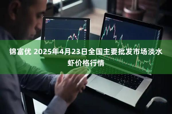 锦富优 2025年4月23日全国主要批发市场淡水虾价格行情
