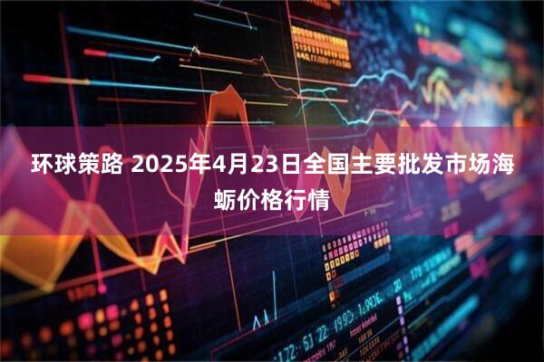 环球策路 2025年4月23日全国主要批发市场海蛎价格行情