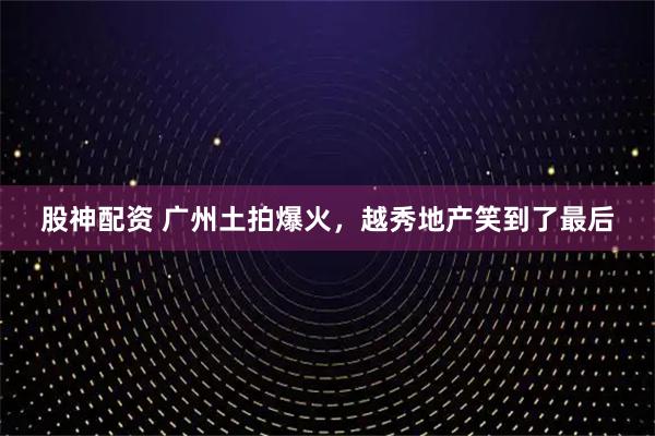 股神配资 广州土拍爆火，越秀地产笑到了最后