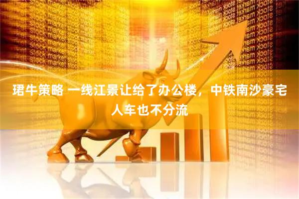 珺牛策略 一线江景让给了办公楼，中铁南沙豪宅人车也不分流