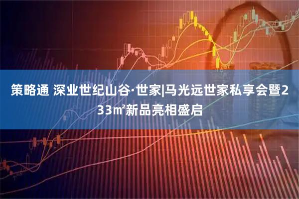 策略通 深业世纪山谷·世家|马光远世家私享会暨233㎡新品亮相盛启