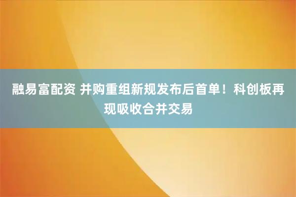 融易富配资 并购重组新规发布后首单！科创板再现吸收合并交易