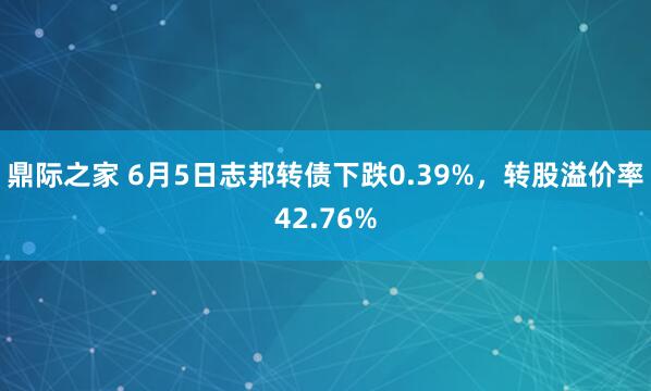 鼎际之家 6月5日志邦转债下跌0.39%，转股溢价率42.76%