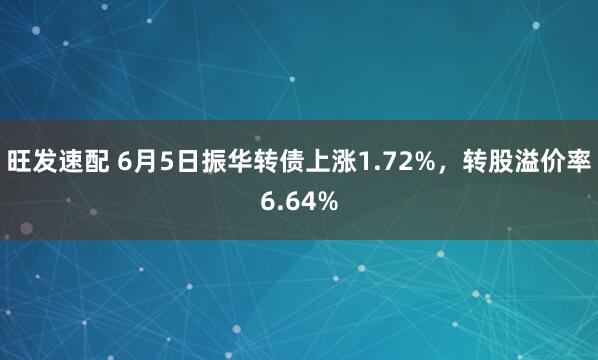 旺发速配 6月5日振华转债上涨1.72%，转股溢价率6.64%