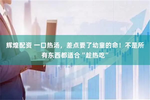 辉煌配资 一口热汤，差点要了幼童的命！不是所有东西都适合“趁热吃”