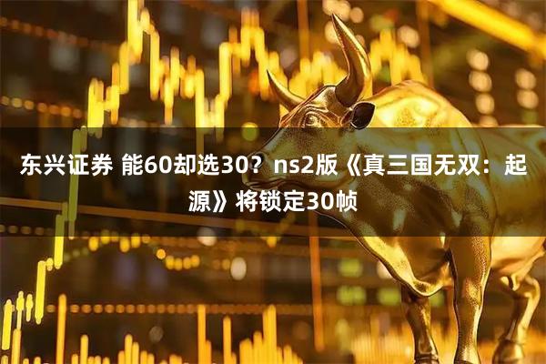 东兴证券 能60却选30？ns2版《真三国无双：起源》将锁定30帧
