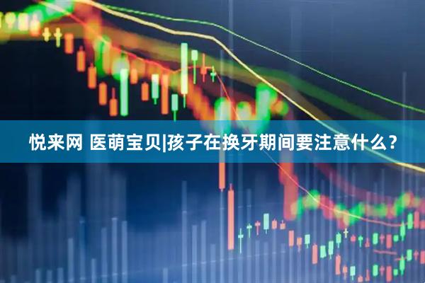 悦来网 医萌宝贝|孩子在换牙期间要注意什么？