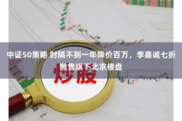 中证50策略 时隔不到一年降价百万，李嘉诚七折抛售旗下北京楼盘