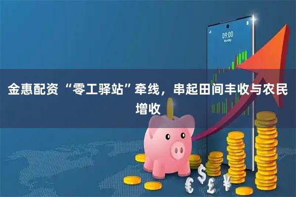 金惠配资 “零工驿站”牵线，串起田间丰收与农民增收
