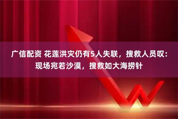 广信配资 花莲洪灾仍有5人失联，搜救人员叹：现场宛若沙漠，搜救如大海捞针
