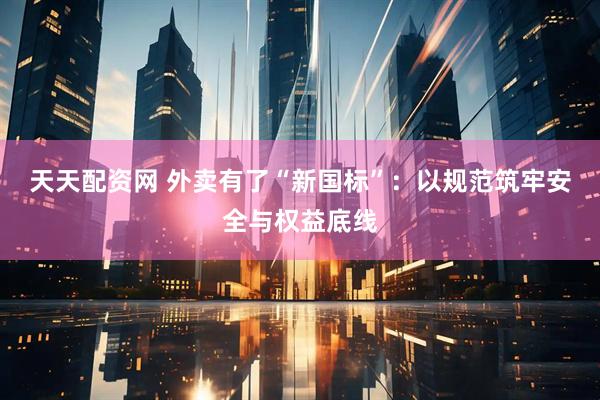 天天配资网 外卖有了“新国标”：以规范筑牢安全与权益底线