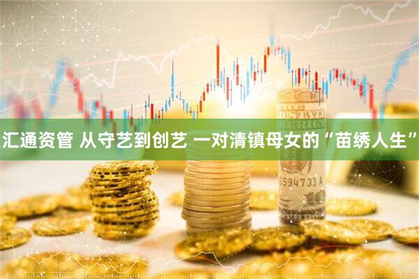 汇通资管 从守艺到创艺 一对清镇母女的“苗绣人生”