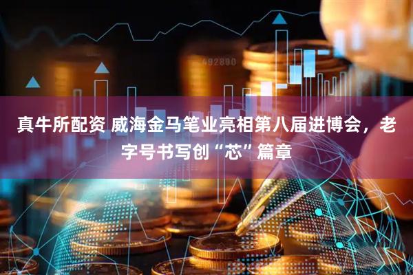 真牛所配资 威海金马笔业亮相第八届进博会，老字号书写创“芯”篇章