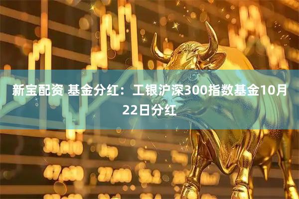 新宝配资 基金分红：工银沪深300指数基金10月22日分红