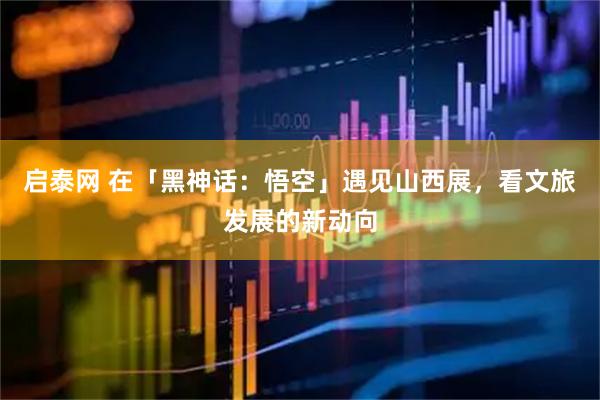 启泰网 在「黑神话：悟空」遇见山西展，看文旅发展的新动向