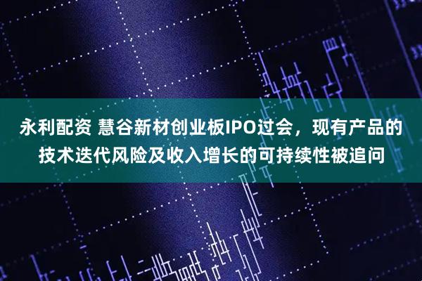 永利配资 慧谷新材创业板IPO过会，现有产品的技术迭代风险及收入增长的可持续性被追问