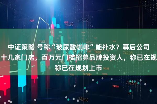 中证策略 号称“玻尿酸咖啡”能补水？幕后公司全国仅十几家门店，百万元门槛招募品牌投资人，称已在规划上市