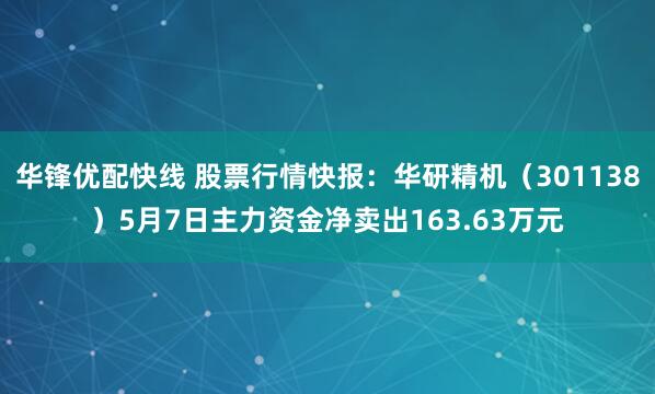 华锋优配快线 股票行情快报：华研精机（301138）5月7日主力资金净卖出163.63万元