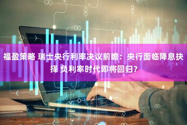 福盈策略 瑞士央行利率决议前瞻：央行面临降息抉择 负利率时代即将回归？