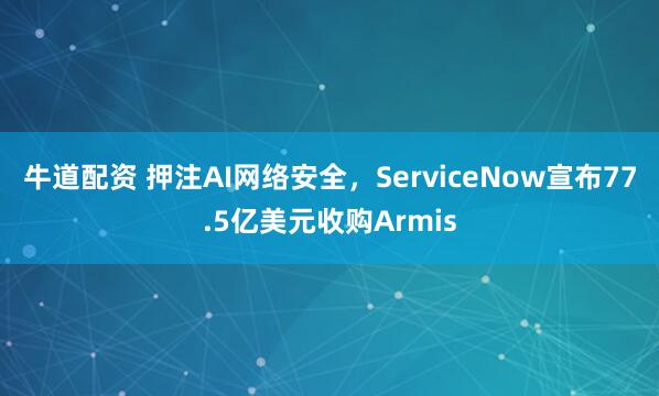 牛道配资 押注AI网络安全，ServiceNow宣布77.5亿美元收购Armis
