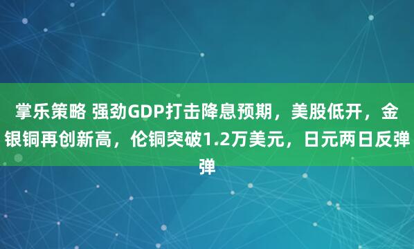 掌乐策略 强劲GDP打击降息预期，美股低开，金银铜再创新高，伦铜突破1.2万美元，日元两日反弹
