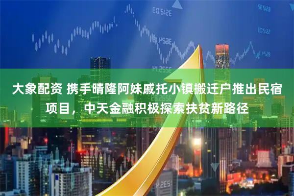 大象配资 携手晴隆阿妹戚托小镇搬迁户推出民宿项目，中天金融积极探索扶贫新路径