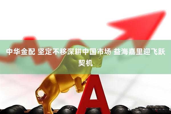 中华金配 坚定不移深耕中国市场 益海嘉里迎飞跃契机