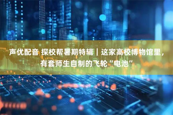 声优配音 探校帮暑期特辑｜这家高校博物馆里，有套师生自制的飞轮“电池”