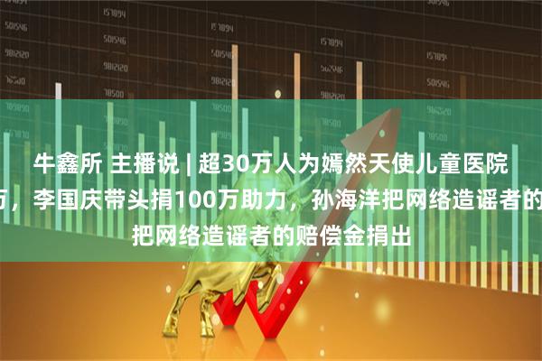 牛鑫所 主播说 | 超30万人为嫣然天使儿童医院捐超1800万，李国庆带头捐100万助力，孙海洋把网络造谣者的赔偿金捐出