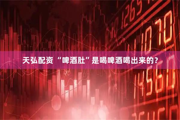 天弘配资 “啤酒肚”是喝啤酒喝出来的？