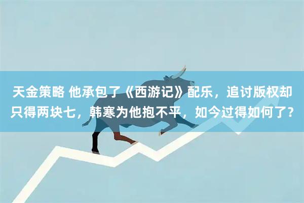 天金策略 他承包了《西游记》配乐，追讨版权却只得两块七，韩寒为他抱不平，如今过得如何了？